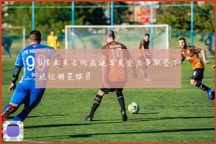 B席未来去向成谜马竞全力争取签下这位明星球员