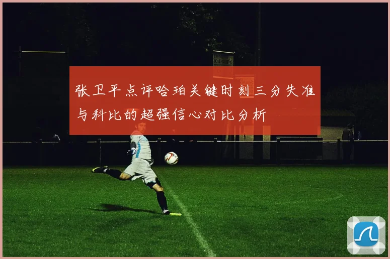 张卫平点评哈珀关键时刻三分失准与科比的超强信心对比分析
