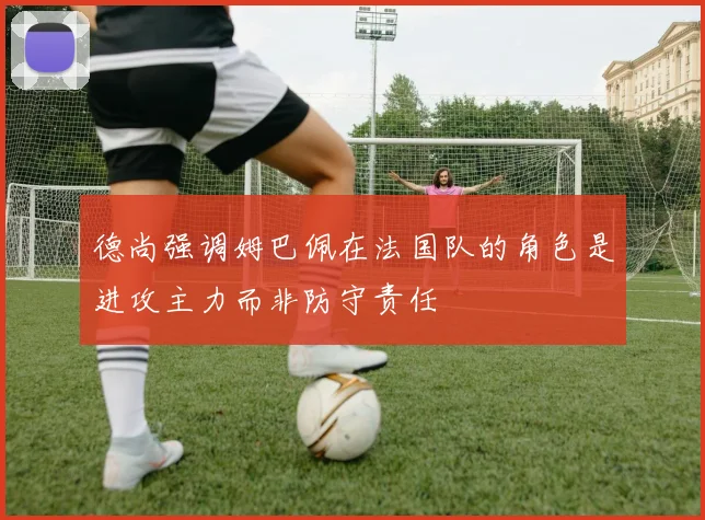 德尚强调姆巴佩在法国队的角色是进攻主力而非防守责任