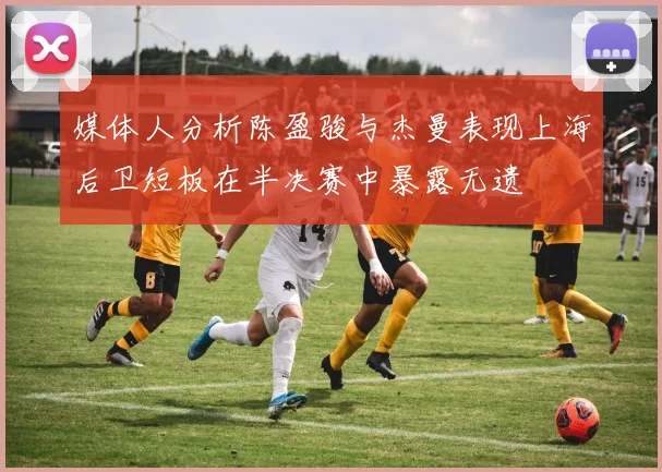 媒体人分析陈盈骏与杰曼表现上海后卫短板在半决赛中暴露无遗