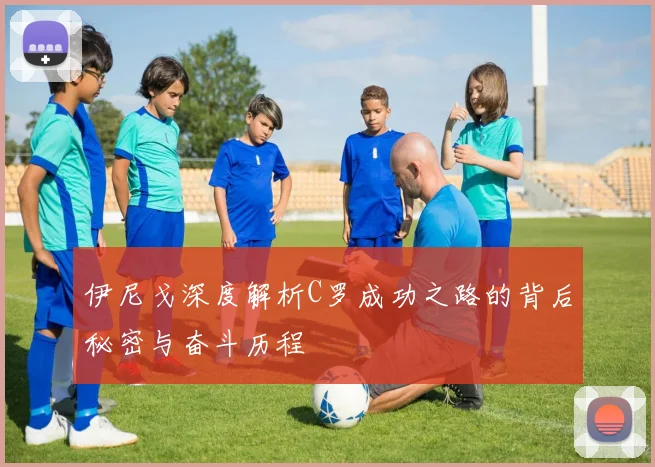 伊尼戈深度解析C罗成功之路的背后秘密与奋斗历程