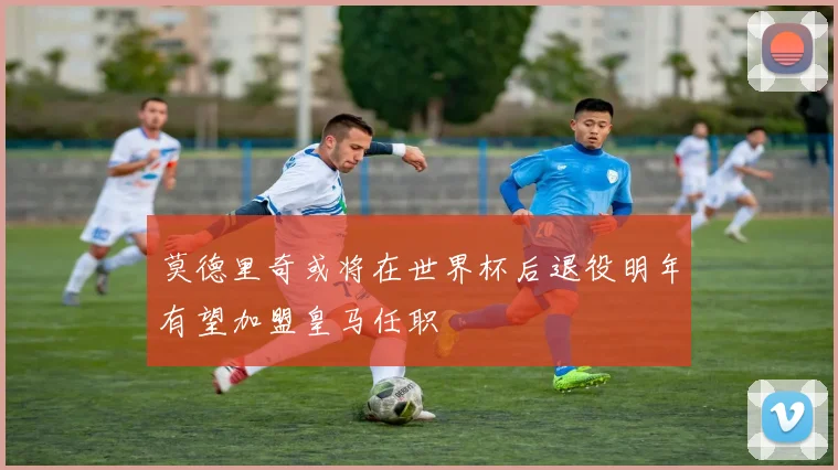 莫德里奇或将在世界杯后退役明年有望加盟皇马任职