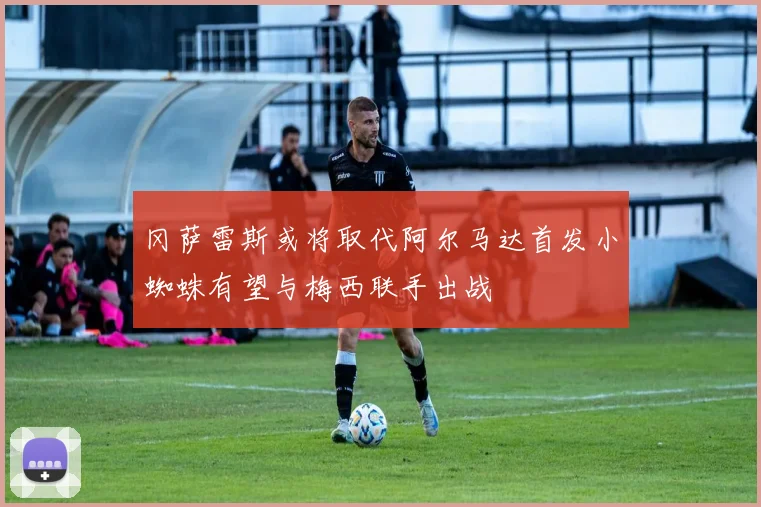 冈萨雷斯或将取代阿尔马达首发小蜘蛛有望与梅西联手出战