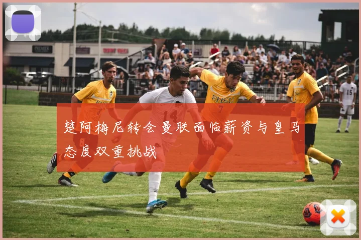 楚阿梅尼转会曼联面临薪资与皇马态度双重挑战