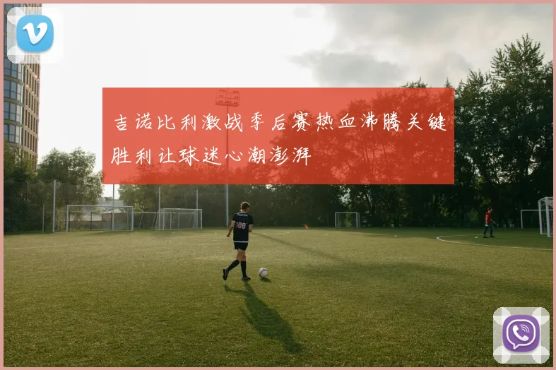 吉诺比利激战季后赛热血沸腾关键胜利让球迷心潮澎湃