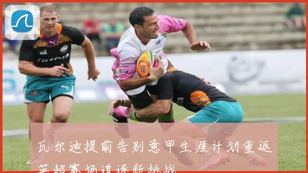 瓦尔迪提前告别意甲生涯计划重返英超赛场追逐新挑战