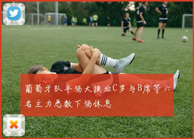 葡萄牙队半场大换血C罗与B席等六名主力悉数下场休息