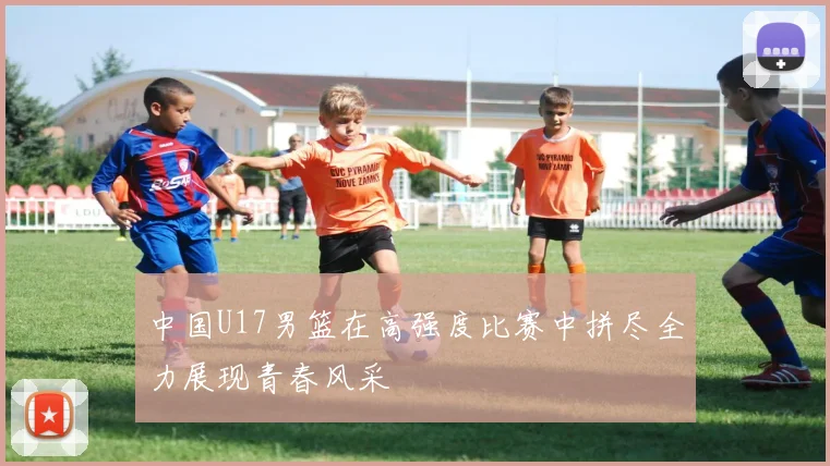 中国U17男篮在高强度比赛中拼尽全力展现青春风采