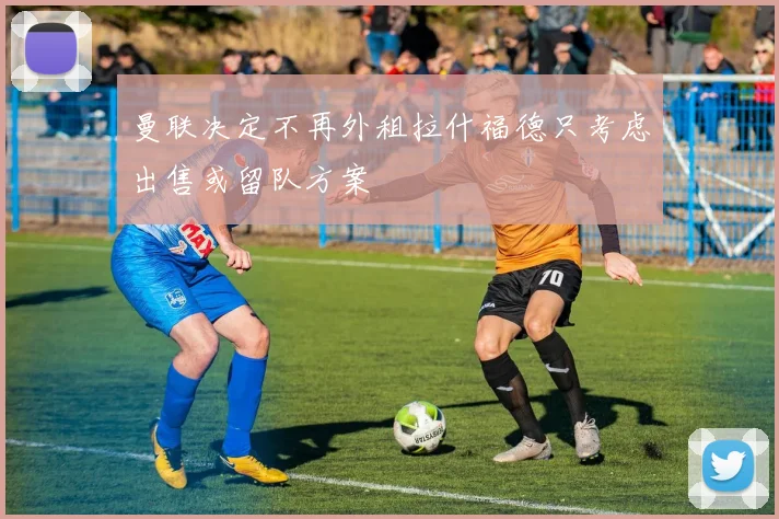 曼联决定不再外租拉什福德只考虑出售或留队方案