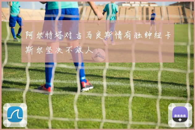 阿尔特塔对吉马良斯情有独钟纽卡斯尔坚决不放人