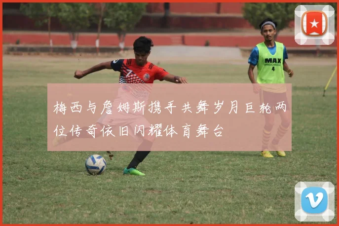 梅西与詹姆斯携手共舞岁月巨轮两位传奇依旧闪耀体育舞台