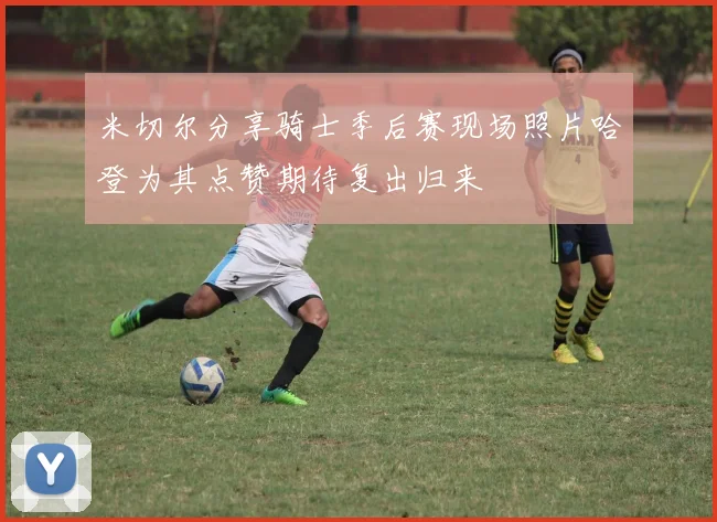 米切尔分享骑士季后赛现场照片哈登为其点赞期待复出归来