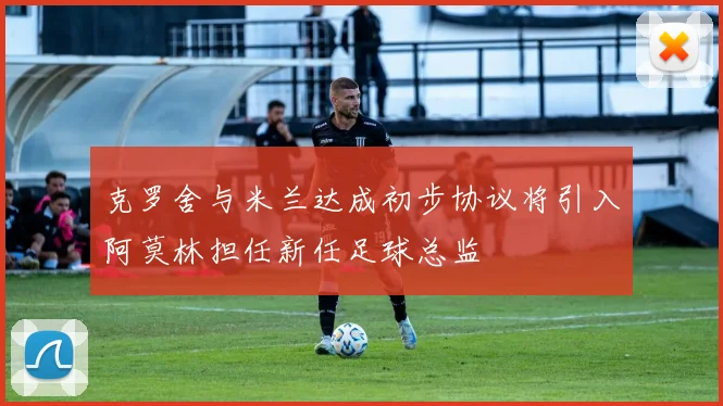 克罗舍与米兰达成初步协议将引入阿莫林担任新任足球总监