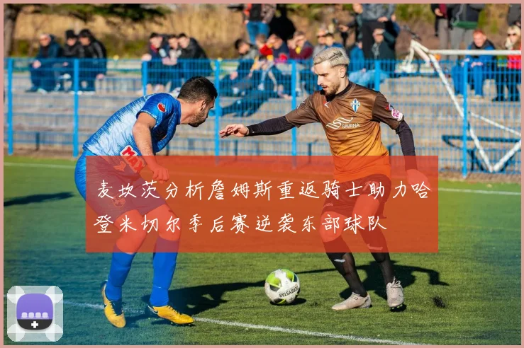 麦坎茨分析詹姆斯重返骑士助力哈登米切尔季后赛逆袭东部球队