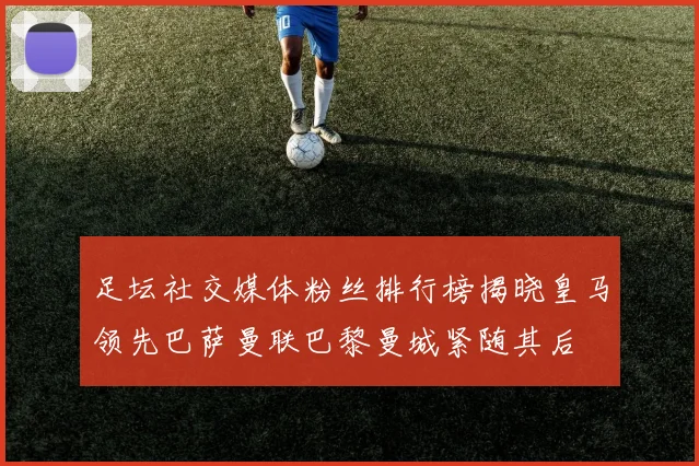 足坛社交媒体粉丝排行榜揭晓皇马领先巴萨曼联巴黎曼城紧随其后