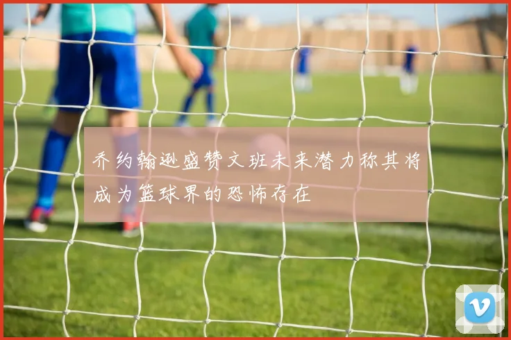 乔约翰逊盛赞文班未来潜力称其将成为篮球界的恐怖存在