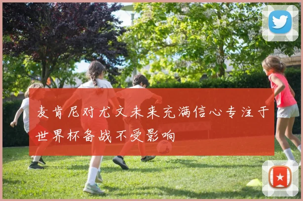 麦肯尼对尤文未来充满信心专注于世界杯备战不受影响
