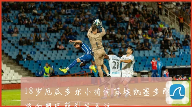 18岁厄瓜多尔小将何苏埃凯塞多即将加盟巴萨引发关注