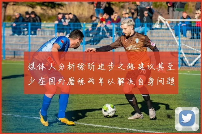 媒体人分析徐昕进步之路建议其至少在国外磨练两年以解决自身问题